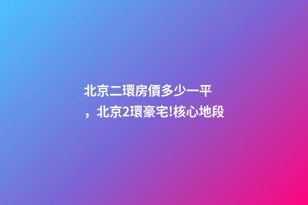 北京二環房價多少一平，北京2環豪宅!核心地段